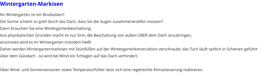 Wintergarten-Markisen Ihr Wintergarten ist ein Brutkasten? Die Sonne scheint so grell durch das Dach, dass Sie die Augen zusammenkneifen mssen? Dann brauchen Sie eine Wintergartenbeschattung. Aus physikalischen Grnden macht es nur Sinn, die Beschattung von auen BER dem Dach anzubringen, ansonsten wird es im Wintergarten trotzdem hei! Daher werden Wintergartenmarkisen mit Sttzfen auf der Wintergartenkonstruktion verschraubt; das Tuch luft seitlich in Schienen gefhrt ber dem Glasdach - so wird bei Wind ein Schlagen auf das Dach verhindert.  ber Wind- und Sonnensensoren sowie Temperaturfhler lsst sich eine regelrechte Klimasteuerung realisieren.