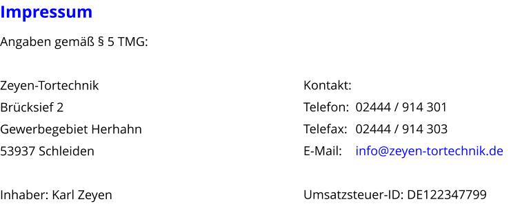 Impressum Angaben gem  5 TMG:  Zeyen-Tortechnik Brcksief 2 Gewerbegebiet Herhahn 53937 Schleiden  Inhaber: Karl Zeyen  Kontakt: Telefon: 	02444 / 914 301 Telefax: 	02444 / 914 303 E-Mail: 	info@zeyen-tortechnik.de  Umsatzsteuer-ID: DE122347799